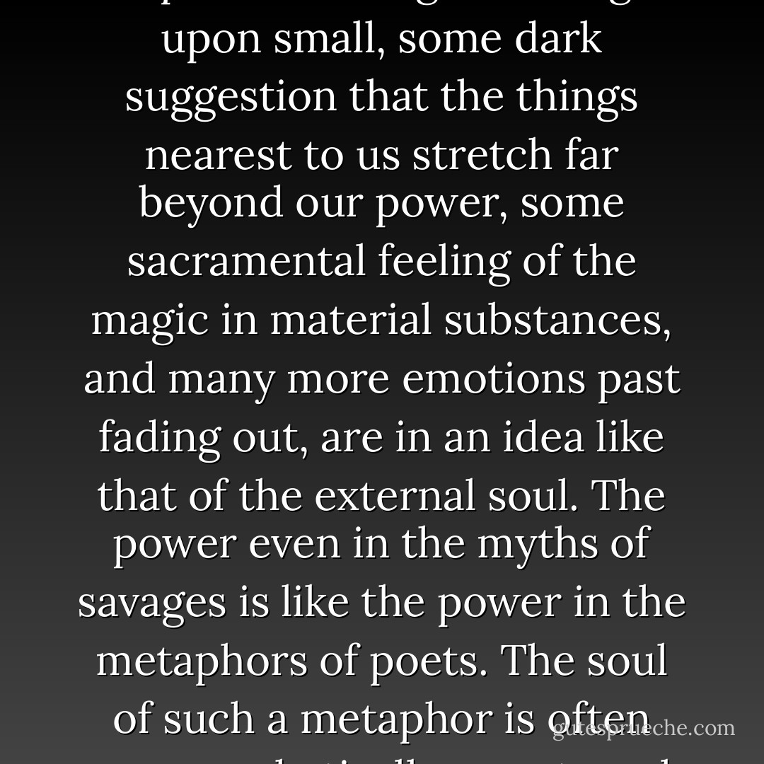 Very deep things in our nature, some dim sense of the dependence of great things upon small, some dark suggestion that the things nearest to us stretch far beyond our power, some sacramental feeling of the magic in material substances, and many more emotions past fading out, are in an idea like that of the external soul. The power even in the myths of savages is like the power in the metaphors of poets. The soul of such a metaphor is often very emphatically an external soul. - G.K. Chesterton