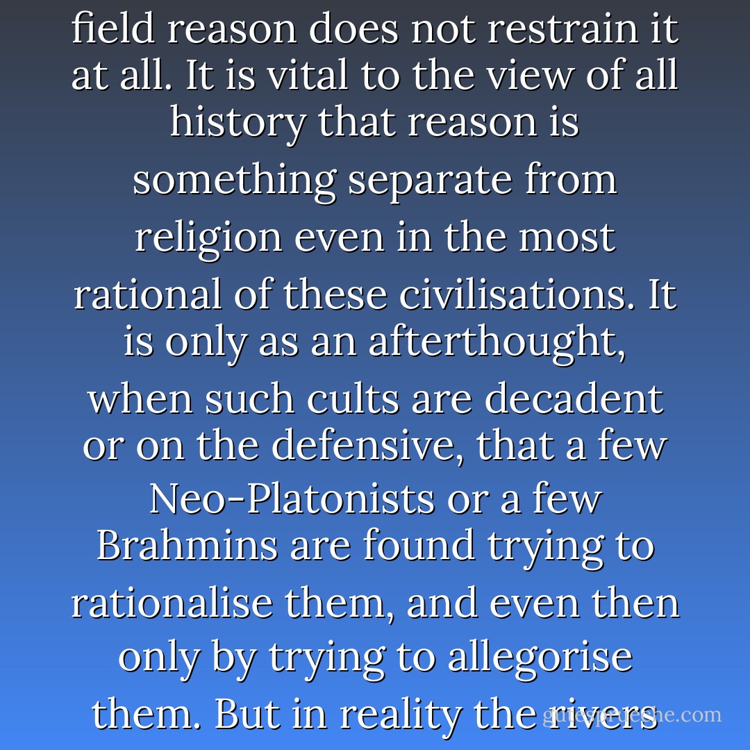 The substance of all such paganism may be summarised thus. It is an attempt to reach the divine reality through the imagination alone; in its own field reason does not restrain it at all. It is vital to the view of all history that reason is something separate from religion even in the most rational of these civilisations. It is only as an afterthought, when such cults are decadent or on the defensive, that a few Neo-Platonists or a few Brahmins are found trying to rationalise them, and even then only by trying to allegorise them. But in reality the rivers of mythology and philosophy run parallel and do not mingle till they meet in the sea of Christendom. - G.K. Chesterton