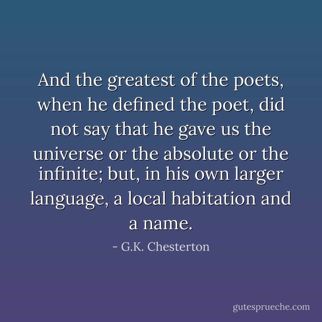 And the greatest of the poets, when he defined the poet, did not say that he gave us the universe or the absolute or the infinite; but, in his own larger language, a local habitation and a name. - G.K. Chesterton