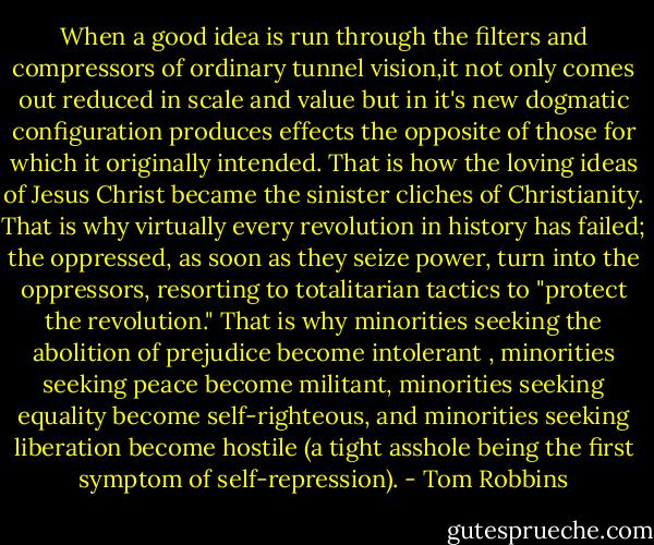 When a good idea is run through the filters and compressors of ordinary tunnel vision,it not only comes out reduced in scale and value but in it's new dogmatic configuration produces effects the opposite of those for which it originally intended. That is how the loving ideas of Jesus Christ became the sinister cliches of Christianity. That is why virtually every revolution in history has failed; the oppressed, as soon as they seize power, turn into the oppressors, resorting to totalitarian tactics to "protect the revolution." That is why minorities seeking the abolition of prejudice become intolerant , minorities seeking peace become militant, minorities seeking equality become self-righteous, and minorities seeking liberation become hostile (a tight asshole being the first symptom of self-repression). - Tom Robbins