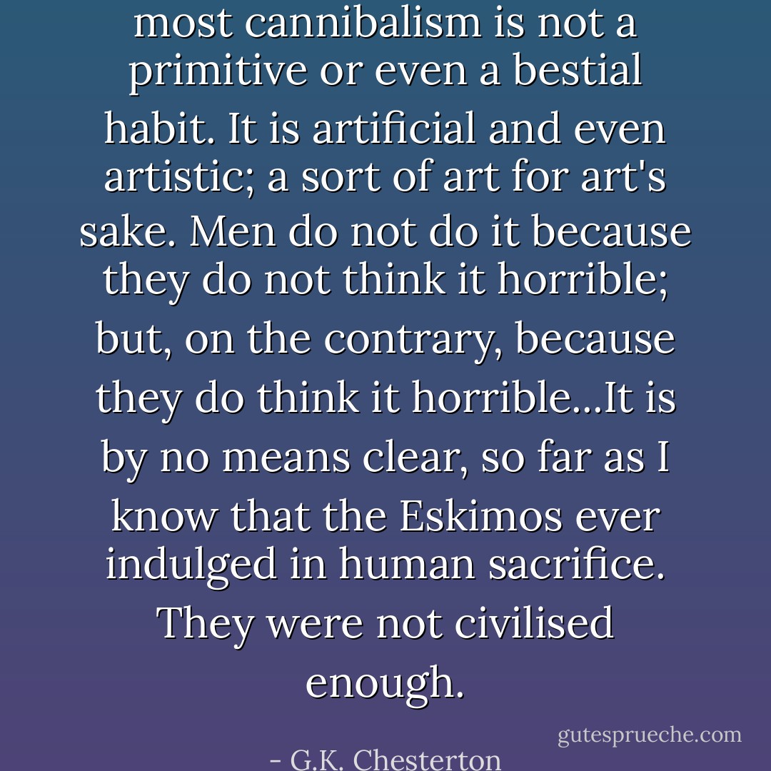 most cannibalism is not a primitive or even a bestial habit. It is artificial and even artistic; a sort of art for art's sake. Men do not do it because they do not think it horrible; but, on the contrary, because they do think it horrible...It is by no means clear, so far as I know that the Eskimos ever indulged in human sacrifice. They were not civilised enough. - G.K. Chesterton