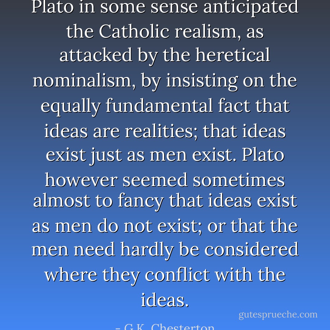 Plato in some sense anticipated the Catholic realism, as attacked by the heretical nominalism, by insisting on the equally fundamental fact that ideas are realities; that ideas exist just as men exist. Plato however seemed sometimes almost to fancy that ideas exist as men do not exist; or that the men need hardly be considered where they conflict with the ideas. - G.K. Chesterton