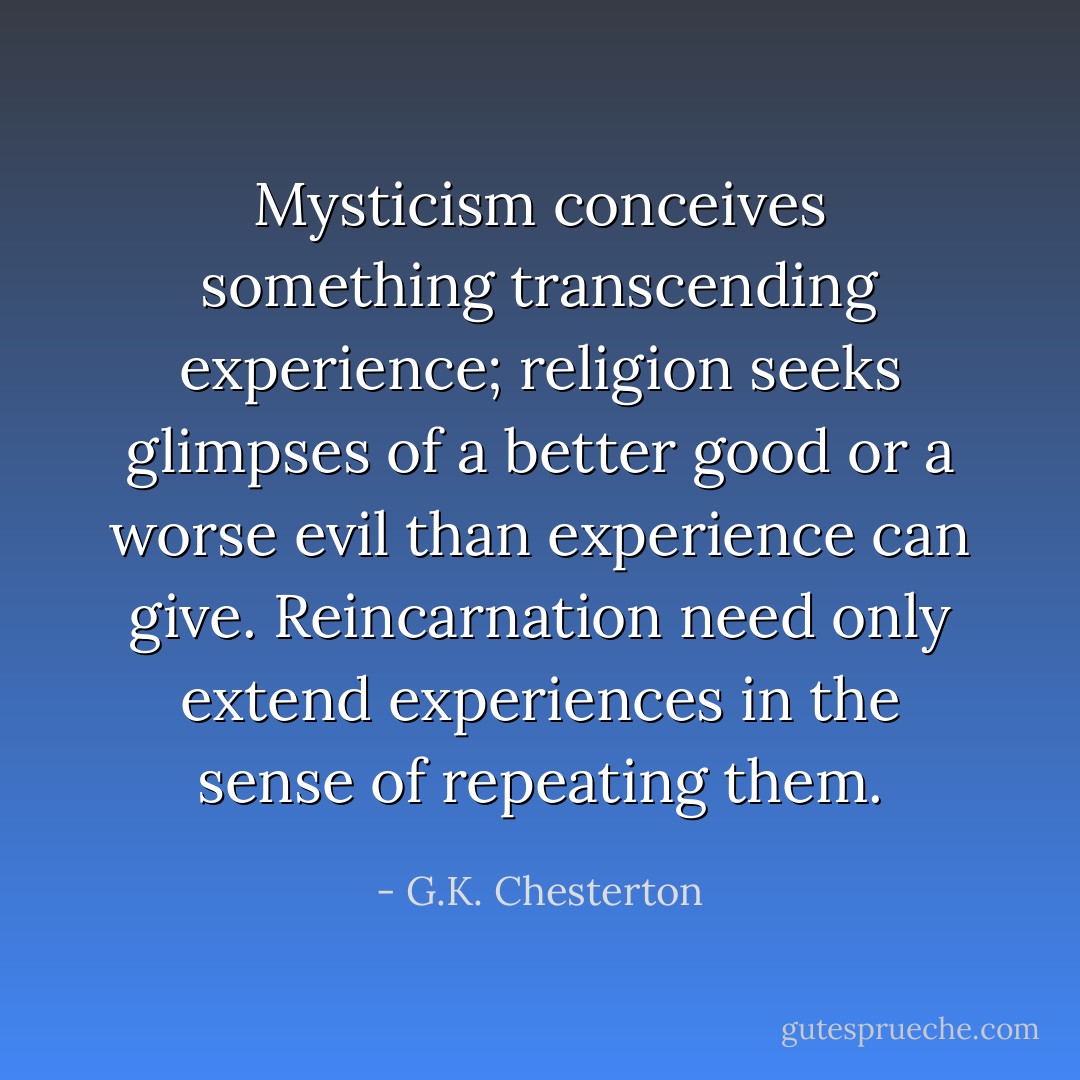 Mysticism conceives something transcending experience; religion seeks glimpses of a better good or a worse evil than experience can give. Reincarnation need only extend experiences in the sense of repeating them. - G.K. Chesterton