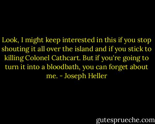 Look, I might keep interested in this if you stop shouting it all over the island and if you stick to killing Colonel Cathcart. But if you're going to turn it into a bloodbath, you can forget about me. - Joseph Heller