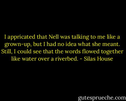 I appricated that Nell was talking to me like a grown-up, but I had no idea what she meant. Still, I could see that the words flowed together like water over a riverbed. - Silas House