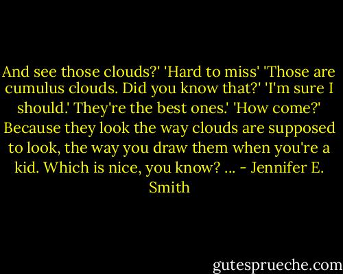 And see those clouds?'<br />'Hard to miss'<br />'Those are cumulus clouds. Did you know that?'<br />'I'm sure I should.'<br />They're the best ones.'<br />'How come?'<br />Because they look the way clouds are supposed to look, the way you draw them when you're a kid. Which is nice, you know? ... - Jennifer E. Smith