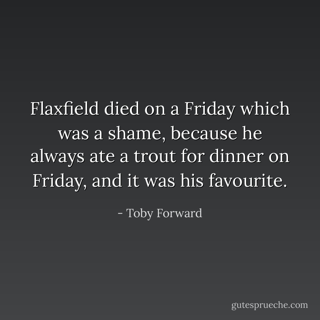 Flaxfield died on a Friday which was a shame, because he always ate a trout for dinner on Friday, and it was his favourite. - Toby Forward