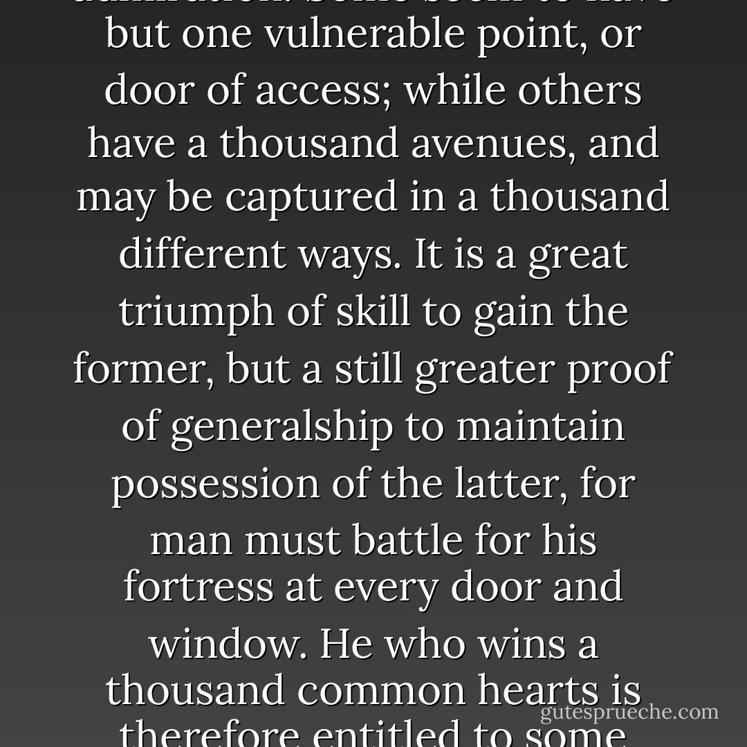 I profess not to know how women’s hearts are wooed and won. To me they have always been matters of riddle and admiration. Some seem to have but one vulnerable point, or door of access; while others have a thousand avenues, and may be captured in a thousand different ways. It is a great triumph of skill to gain the former, but a still greater proof of generalship to maintain possession of the latter, for man must battle for his fortress at every door and window. He who wins a thousand common hearts is therefore entitled to some renown; but he who keeps undisputed sway over the heart of a coquette is indeed a hero. - Washington Irving