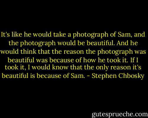 It's like he would take a photograph of Sam, and the photograph<br />would be beautiful. And he would think that the reason the<br />photograph was beautiful was because of how he took it. If I took<br />it, I would know that the only reason it's beautiful is because of<br />Sam. - Stephen Chbosky