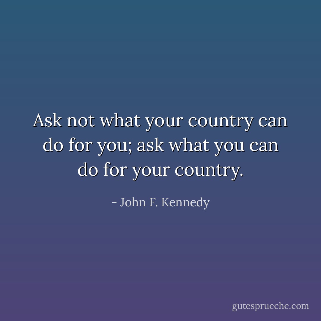 Ask not what your country can do for you; ask what you can do for your country. - John F. Kennedy