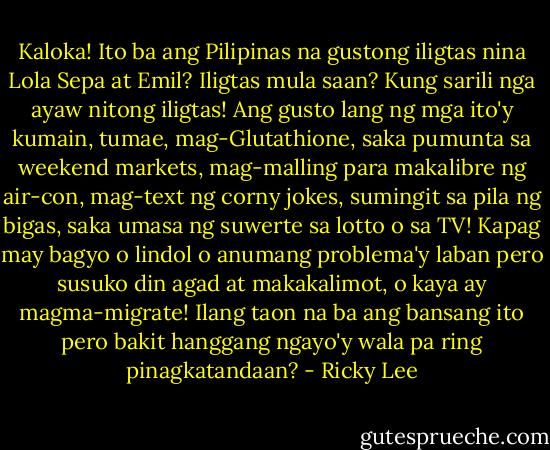 Kaloka! Ito ba ang Pilipinas na gustong iligtas nina Lola Sepa at Emil? Iligtas mula saan? Kung sarili nga ayaw nitong iligtas! Ang gusto lang ng mga ito'y kumain, tumae, mag-Glutathione, saka pumunta sa weekend markets, mag-malling para makalibre ng air-con, mag-text ng corny jokes, sumingit sa pila ng bigas, saka umasa ng suwerte sa lotto o sa TV! Kapag may bagyo o lindol o anumang problema'y laban pero susuko din agad at makakalimot, o kaya ay magma-migrate! Ilang taon na ba ang bansang ito pero bakit hanggang ngayo'y wala pa ring pinagkatandaan? - Ricky Lee