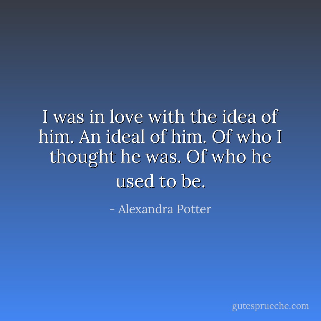 I was in love with the idea of him. An ideal of him. Of who I thought he was. Of who he used to be. - Alexandra Potter