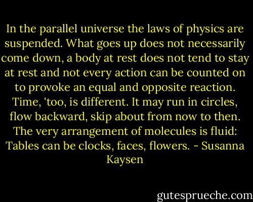 In the parallel universe the laws of physics are suspended.<br />What goes up does not necessarily come down, a body at rest does not tend to stay at<br />rest and not every action can be counted on to provoke an equal and opposite reaction.<br />Time, 'too, is different. It may run in circles, flow backward, skip about from now to<br />then. The very arrangement of molecules is fluid: Tables can be clocks, faces,<br />flowers. - Susanna Kaysen