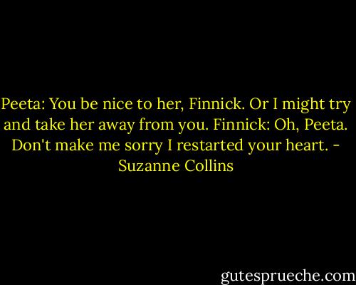 Peeta: You be nice to her, Finnick. Or I might try and take her away from you.<br />Finnick: Oh, Peeta. Don't make me sorry I restarted your heart. - Suzanne Collins
