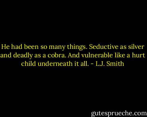 He had been so many things. Seductive as silver and deadly as a cobra. And vulnerable like a hurt child underneath it all. - L.J. Smith
