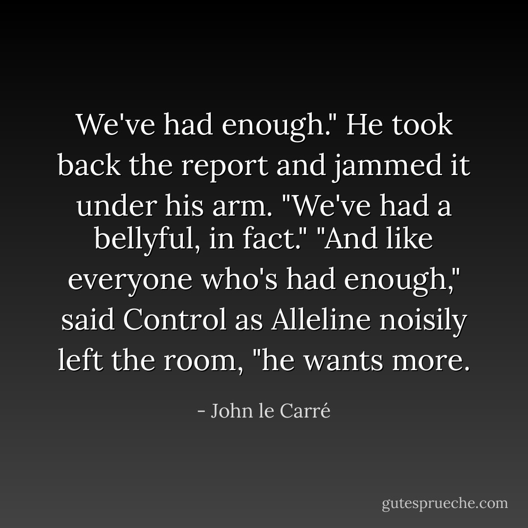 We've had enough." He took back the report and jammed it under his arm. "We've had a bellyful, in fact."<br />"And like everyone who's had enough," said Control as Alleline noisily left the room, "he wants more. - John le Carré