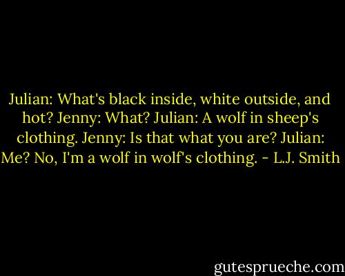 Julian: What's black inside, white outside, and hot?<br />Jenny: What?<br />Julian: A wolf in sheep's clothing.<br />Jenny: Is that what you are?<br />Julian: Me? No, I'm a wolf in wolf's clothing. - L.J. Smith