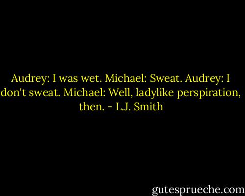 Audrey: I was wet.<br />Michael: Sweat.<br />Audrey: I don't sweat.<br />Michael: Well, ladylike perspiration, then. - L.J. Smith