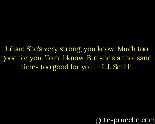 Julian: She's very strong, you know. Much too good for you.<br />Tom: I know. But she's a thousand times too good for you. - L.J. Smith
