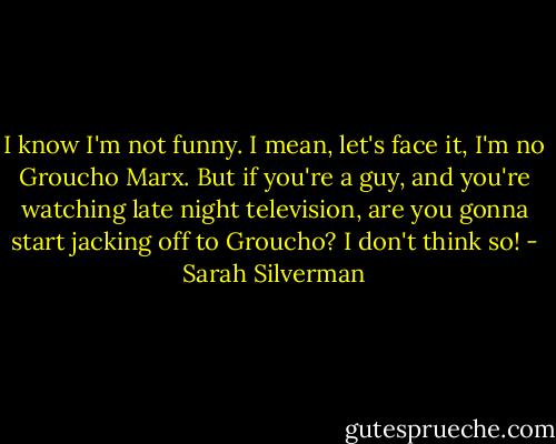 I know I'm not funny. I mean, let's face it, I'm no Groucho Marx. But if you're a guy, and you're watching late night television, are you gonna start jacking off to Groucho? I don't think so! - Sarah Silverman