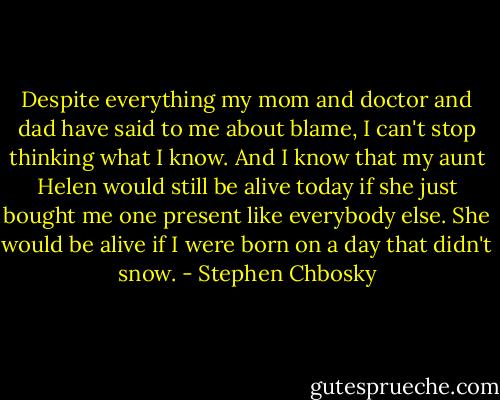 Despite everything my mom and doctor and dad have said to<br />me about blame, I can't stop thinking what I know. And I know<br />that my aunt Helen would still be alive today if she just bought me<br />one present like everybody else. She would be alive if I were born<br />on a day that didn't snow. - Stephen Chbosky