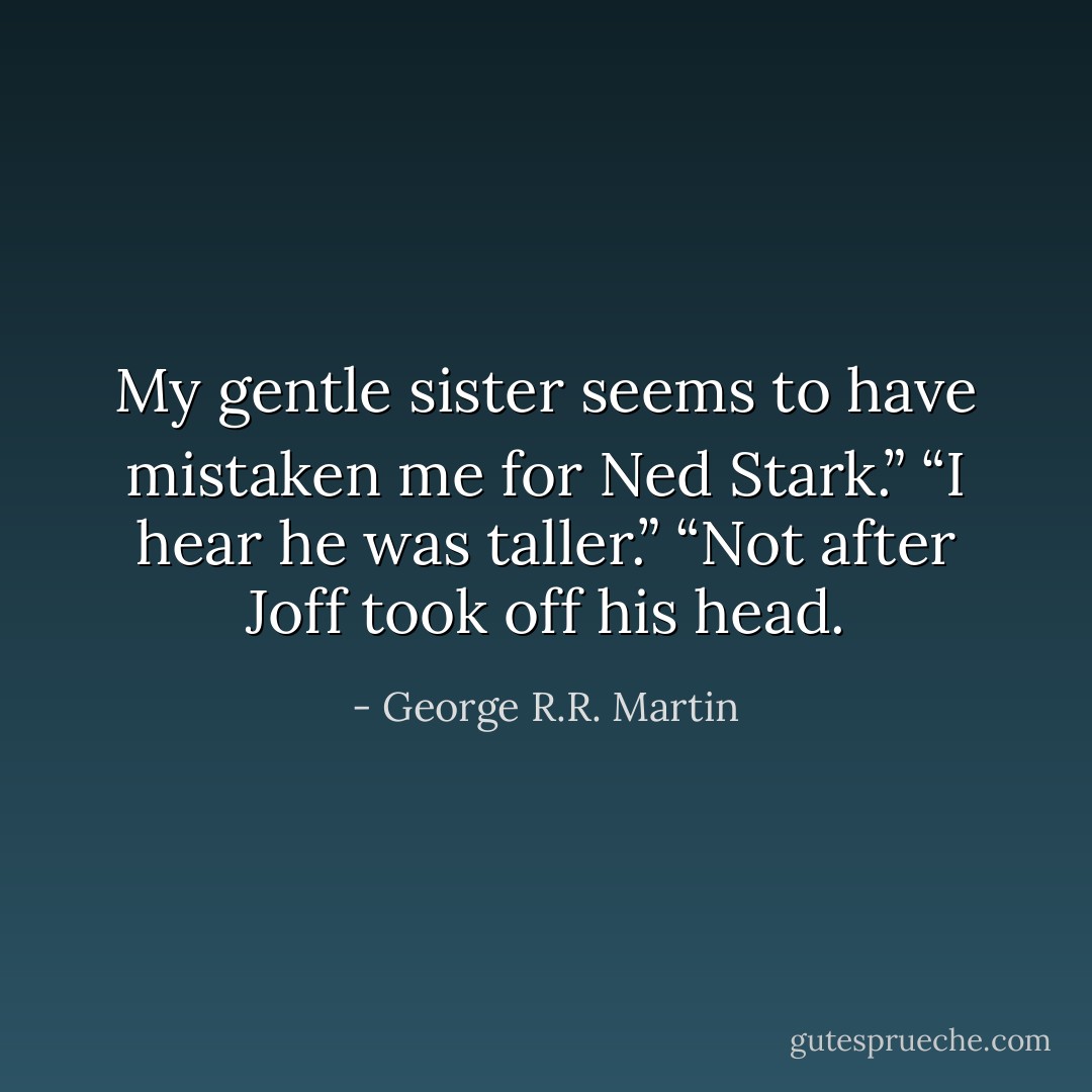 My gentle sister seems to have mistaken me for Ned Stark.”<br />“I hear he was taller.”<br />“Not after Joff took off his head. - George R.R. Martin
