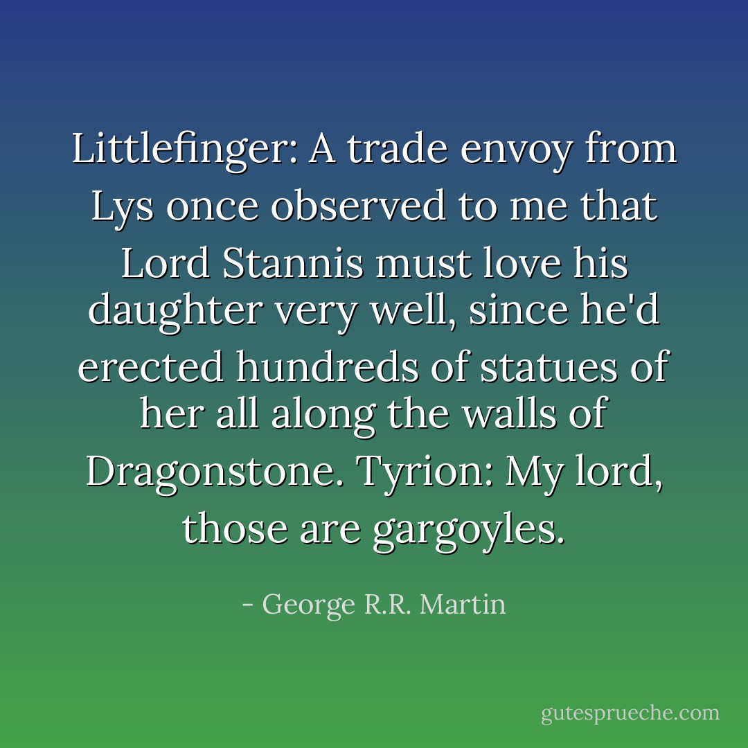 Littlefinger: A trade envoy from Lys once observed to me that Lord Stannis must love his daughter very well, since he'd erected hundreds of statues of her all along the walls of Dragonstone.<br />Tyrion: My lord, those are gargoyles. - George R.R. Martin