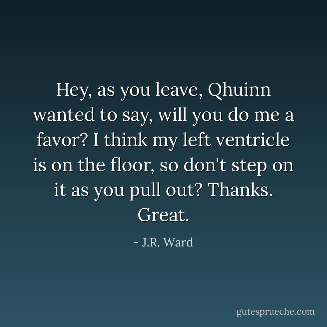 <i>Hey, as you leave, </i>Qhuinn wanted to say, <i>will you do me a favor? I think my left ventricle is on the floor, so don't step on it as you pull out? Thanks. Great.</i> - J.R. Ward
