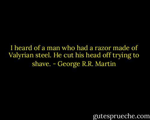 I heard of a man who had a razor made of Valyrian steel. He cut his head off trying to shave. - George R.R. Martin