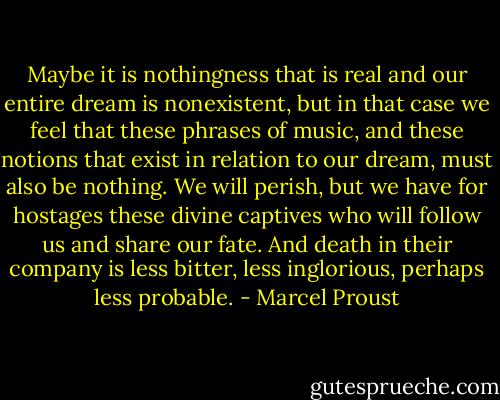 Maybe it is nothingness that is real and our entire dream is nonexistent, but in that case we feel that these phrases of music, and these notions that exist in relation to our dream, must also be nothing. We will perish, but we have for hostages these divine captives who will follow us and share our fate. And death in their company is less bitter, less inglorious, perhaps less probable. - Marcel Proust