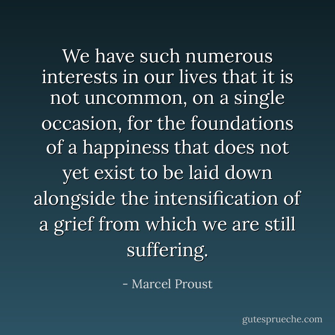 We have such numerous interests in our lives that it is not uncommon, on a single occasion, for the foundations of a happiness that does not yet exist to be laid down alongside the intensification of a grief from which we are still suffering. - Marcel Proust
