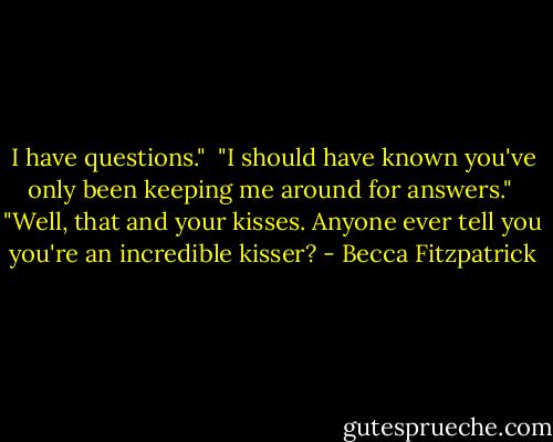I have questions."<br /><br />"I should have known you've only been keeping me around for answers."<br /><br />"Well, that and your kisses. Anyone ever tell you you're an incredible kisser? - Becca Fitzpatrick