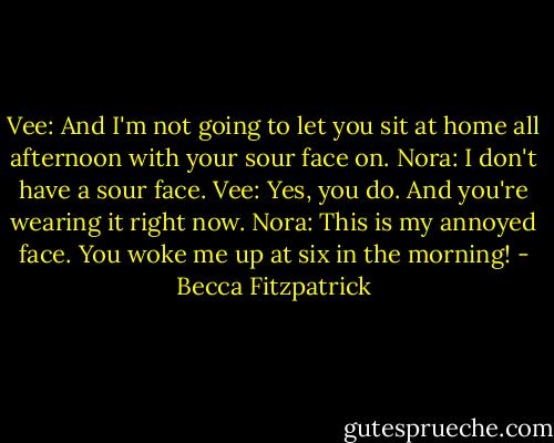 Vee: And I'm not going to let you sit at home all afternoon with your sour face on.<br />Nora: I don't have a sour face.<br />Vee: Yes, you do. And you're wearing it right now.<br />Nora: This is my annoyed face. You woke me up at six in the morning! - Becca Fitzpatrick