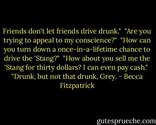 Friends don't let friends drive drunk."<br /><br />"Are you trying to appeal to my conscience?"<br /><br />"How can you turn down a once-in-a-lifetime chance to drive the 'Stang?"<br /><br />"How about you sell me the 'Stang for thirty dollars? I can even pay cash."<br /><br />"Drunk, but not that drunk, Grey. - Becca Fitzpatrick