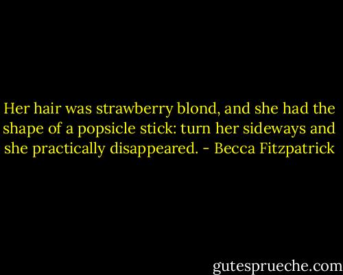 Her hair was strawberry blond, and she had the shape of a popsicle stick: turn her sideways and she practically disappeared. - Becca Fitzpatrick