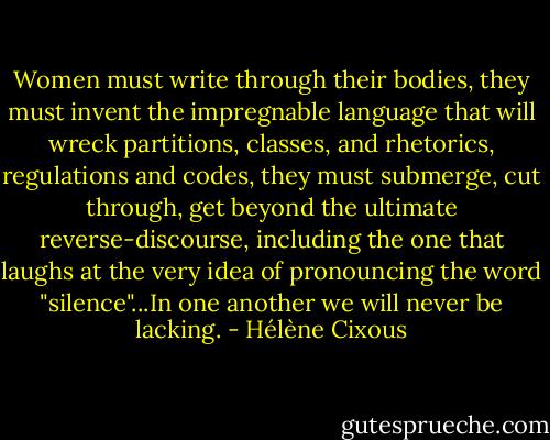 Women must write through their bodies, they must invent the impregnable language that will wreck partitions, classes, and rhetorics, regulations and codes, they must submerge, cut through, get beyond the ultimate reverse-discourse, including the one that laughs at the very idea of pronouncing the word "silence"...In one another we will never be lacking. - Hélène Cixous