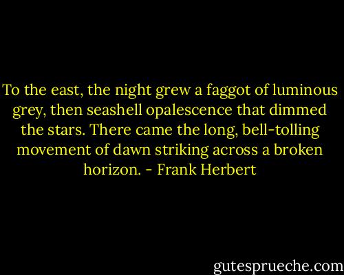 To the east, the night grew a faggot of luminous grey, then seashell opalescence that dimmed the stars. There came the long, bell-tolling movement of dawn striking across a broken horizon. - Frank Herbert