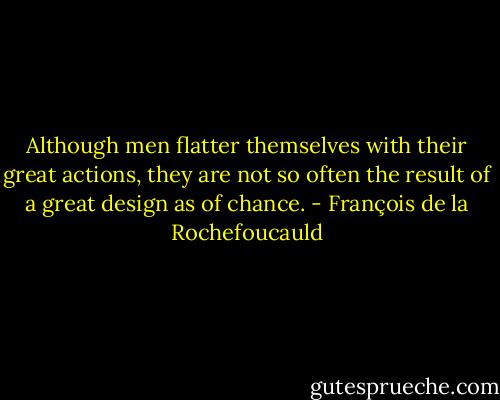 Although men flatter themselves with their great actions, they are not so often the result of a great design as of chance. - François de la Rochefoucauld