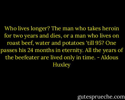 Who lives longer? The man who takes heroin for two years and dies, or a man who lives on roast beef, water and potatoes 'till 95? One passes his 24 months in eternity. All the years of the beefeater are lived only in time. - Aldous Huxley