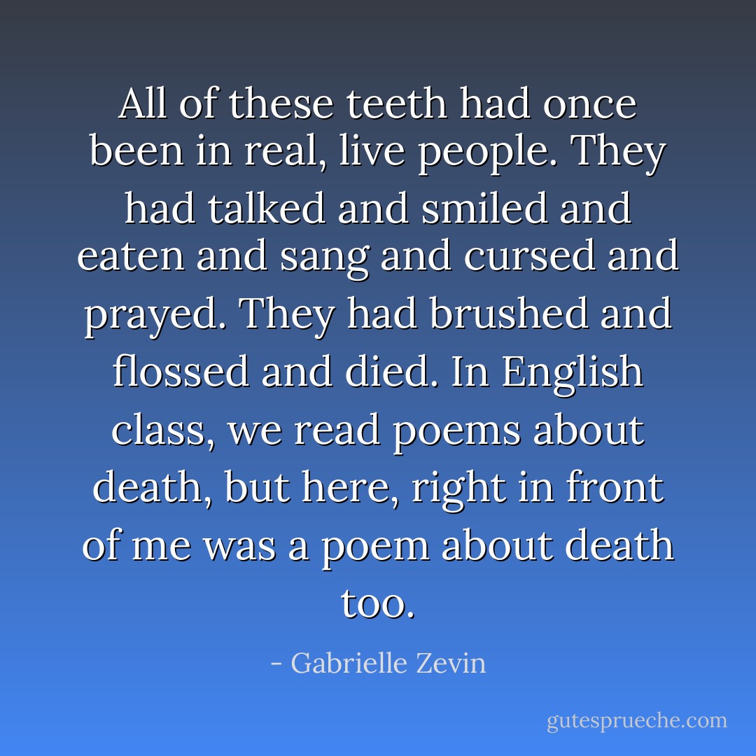 All of these teeth had once been in real, live people. They had talked and smiled and eaten and sang and cursed and prayed. They had brushed and flossed and died. In English class, we read poems about death, but here, right in front of me was a poem about death too. - Gabrielle Zevin