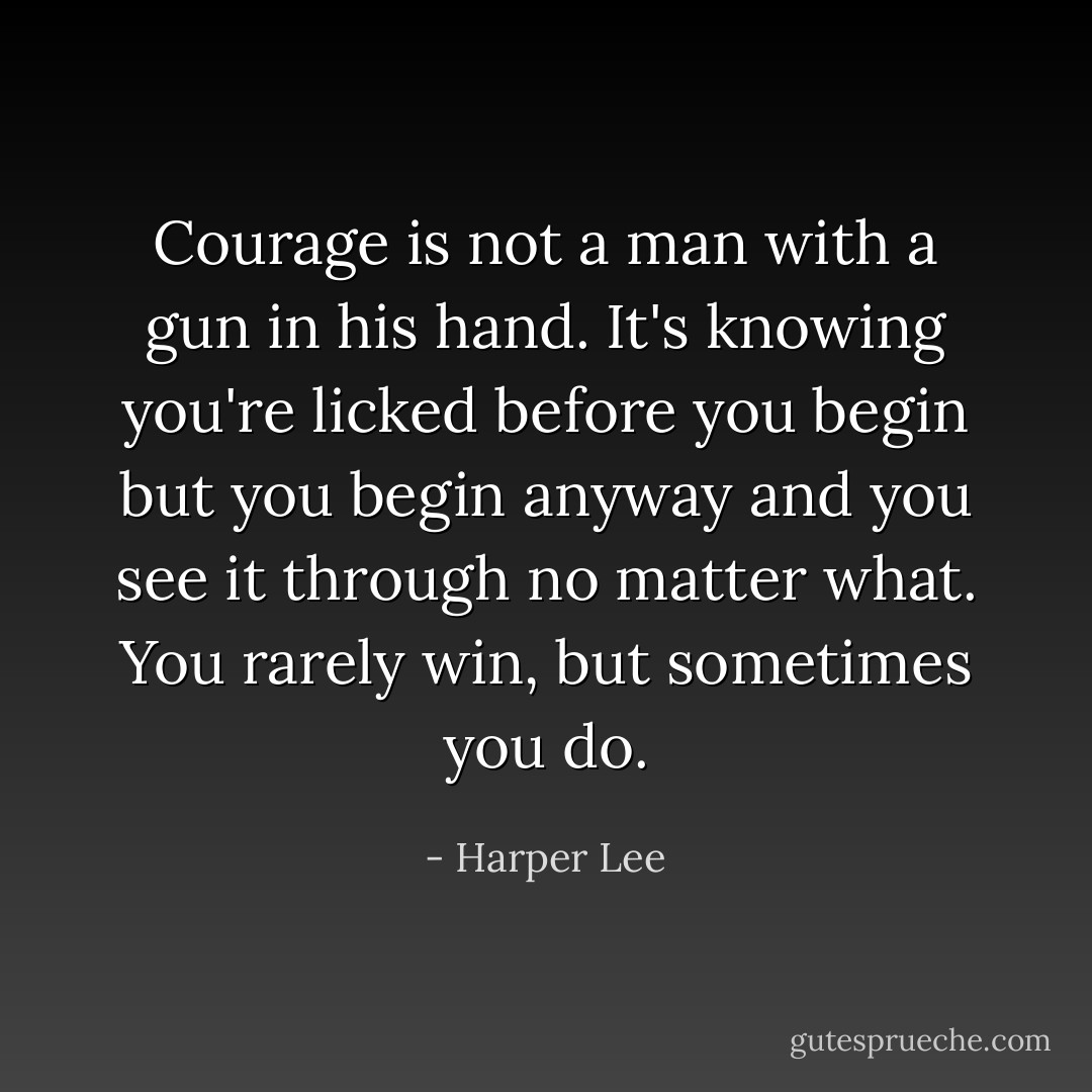Courage is not a man with a gun in his hand. It's knowing you're licked before you begin but you begin anyway and you see it through no matter what. You rarely win, but sometimes you do. - Harper Lee