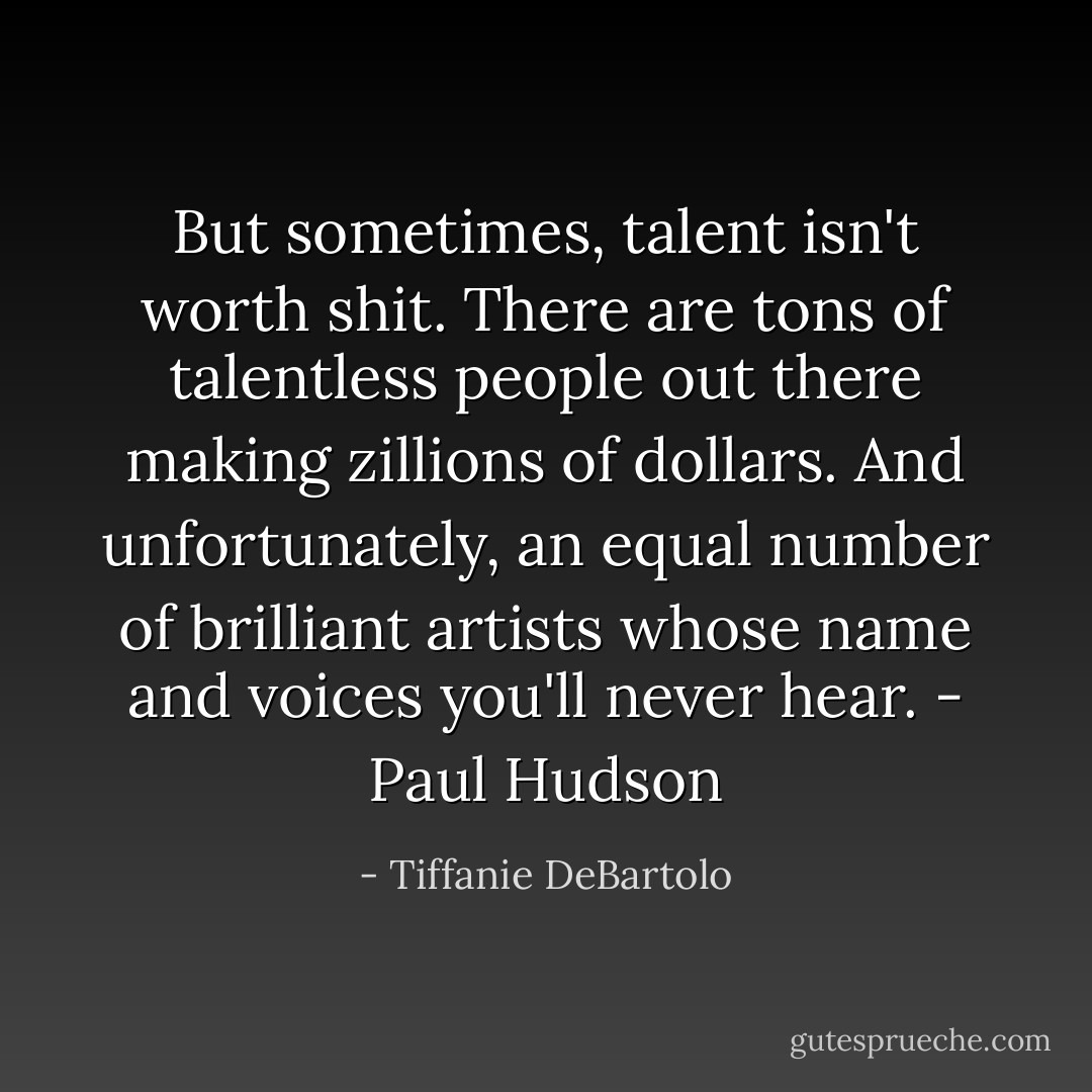 But sometimes, talent isn't worth shit. There are tons of talentless people out there making zillions of dollars. And unfortunately, an equal number of brilliant artists whose name and voices you'll never hear. - Paul Hudson - Tiffanie DeBartolo