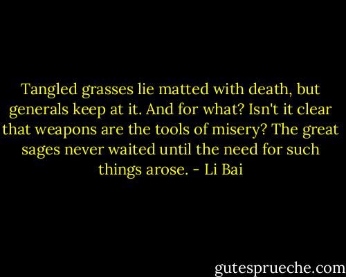 Tangled grasses lie matted with death,<br />but generals keep at it. And for what?<br />Isn't it clear that weapons are the tools of misery?<br />The great sages never waited until the need<br />for such things arose. - Li Bai