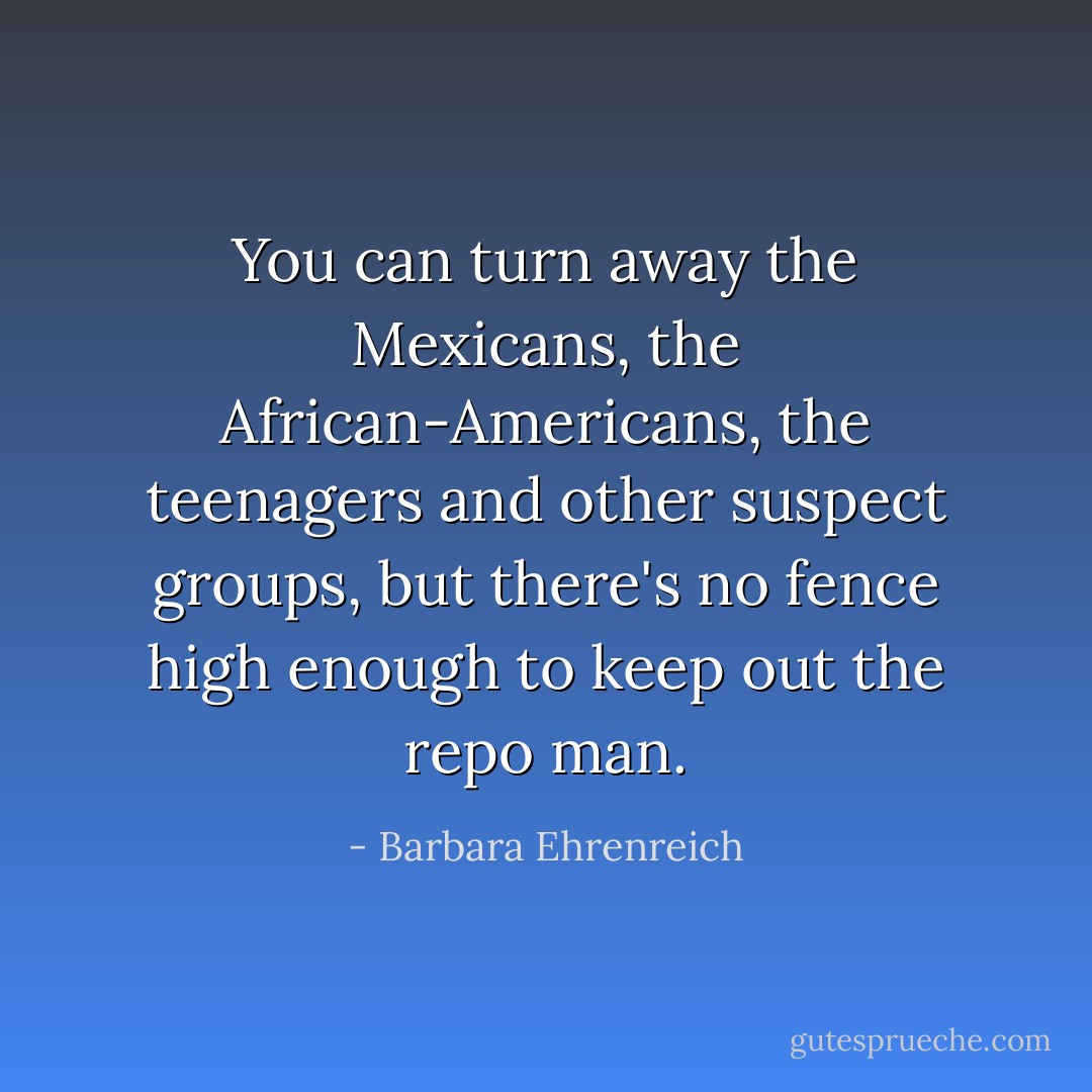 You can turn away the Mexicans, the African-Americans, the teenagers and other suspect groups, but there's no fence high enough to keep out the repo man. - Barbara Ehrenreich