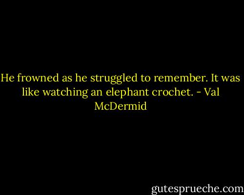 He frowned as he struggled to remember. It was like watching an elephant crochet. - Val McDermid