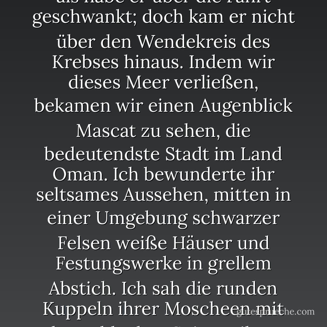 Vier Tage lang, bis zum 3. Februar, befand sich der Nautilus im Meer von Oman, mit verschiedener Schnelligkeit und in verschiedener Tiefe. Es schien, als fahre er aufs Geratewohl, als habe er über die Fahrt geschwankt; doch kam er nicht über den Wendekreis des Krebses hinaus.<br />Indem wir dieses Meer verließen, bekamen wir einen Augenblick Mascat zu sehen, die bedeutendste Stadt im Land Oman. Ich bewunderte ihr seltsames Aussehen, mitten in einer Umgebung schwarzer Felsen weiße Häuser und Festungswerke in grellem Abstich. Ich sah die runden Kuppeln ihrer Moscheen mit den schlanken Spitzen ihrer Minarette, ihren Terrassen in frischem Grün. Aber es war nur ein Gesicht meiner Phantasie, denn der Nautilus tauchte bald unter die dunkeln Wellen dieser Gegenden. - Jules Verne