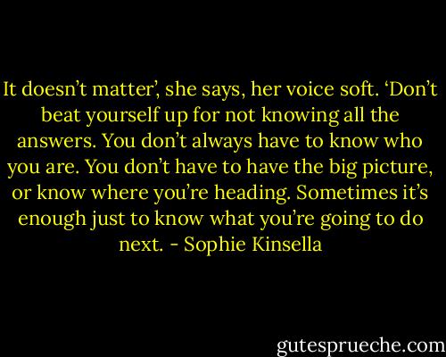 It doesn’t matter’, she says, her voice soft. ‘Don’t beat yourself up for not knowing all the answers. You don’t always have to know who you are. You don’t have to have the big picture, or know where you’re heading. Sometimes it’s enough just to know what you’re going to do next. - Sophie Kinsella