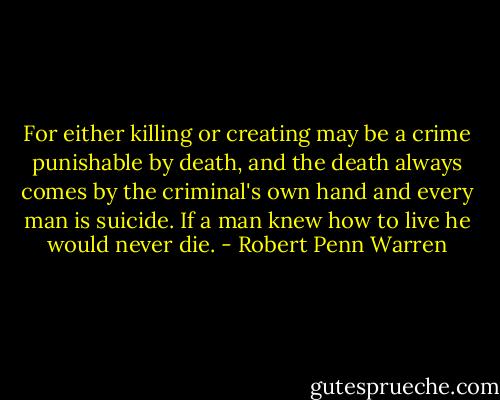 For either killing or creating may be a crime punishable by death, and the death always comes by the criminal's own hand and every man is suicide. If a man knew how to live he would never die. - Robert Penn Warren