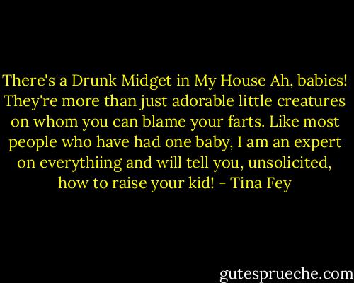 There's a Drunk Midget in My House<br />Ah, babies! They're more than just adorable little creatures on whom you can blame your farts. Like most people who have had one baby, I am an expert on everythiing and will tell you, unsolicited, how to raise your kid! - Tina Fey