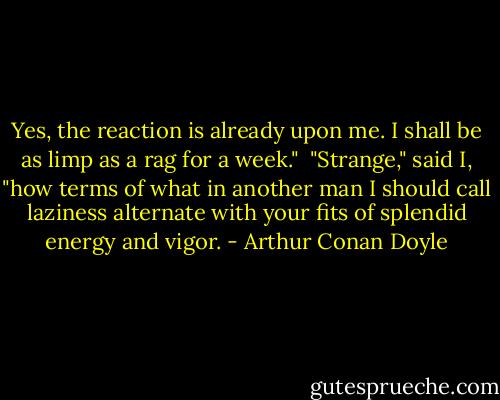 Yes, the reaction is already upon me. I shall be as limp as a rag for a week." <br />"Strange," said I, "how terms of what in another man I should call laziness alternate with your fits of splendid energy and vigor. - Arthur Conan Doyle